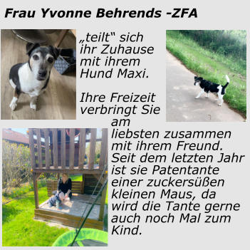 Frau Yvonne Behrends -ZFA „teilt“ sich ihr Zuhause mit ihrem Hund Maxi.  Ihre Freizeit verbringt Sie am liebsten zusammen mit ihrem Freund. Seit dem letzten Jahr ist sie Patentante einer zuckersüßen kleinen Maus, da wird die Tante gerne auch noch Mal zum Kind.