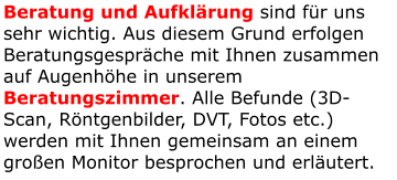 Beratung und Aufklärung sind für uns sehr wichtig. Aus diesem Grund erfolgen Beratungsgespräche mit Ihnen zusammen auf Augenhöhe in unserem Beratungszimmer. Alle Befunde (3D-Scan, Röntgenbilder, DVT, Fotos etc.) werden mit Ihnen gemeinsam an einem großen Monitor besprochen und erläutert.