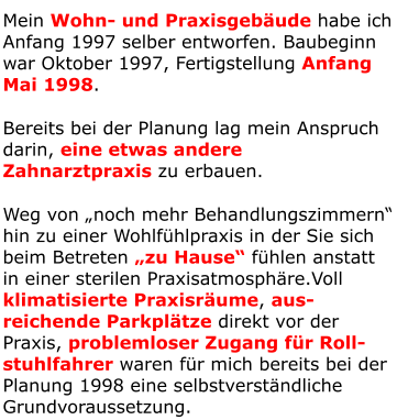 Mein Wohn- und Praxisgebäude habe ich Anfang 1997 selber entworfen. Baubeginn war Oktober 1997, Fertigstellung Anfang Mai 1998. Bereits bei der Planung lag mein Anspruch darin, eine etwas andere Zahnarztpraxis zu erbauen. Weg von „noch mehr Behandlungszimmern“ hin zu einer Wohlfühlpraxis in der Sie sich beim Betreten „zu Hause“ fühlen anstatt in einer sterilen Praxisatmosphäre.Voll klimatisierte Praxisräume, aus-reichende Parkplätze direkt vor der Praxis, problemloser Zugang für Roll-stuhlfahrer waren für mich bereits bei der Planung 1998 eine selbstverständliche Grundvoraussetzung.