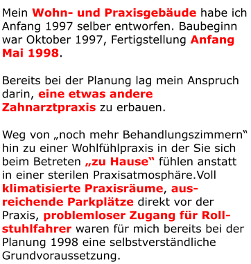 Mein Wohn- und Praxisgebäude habe ich Anfang 1997 selber entworfen. Baubeginn war Oktober 1997, Fertigstellung Anfang Mai 1998. Bereits bei der Planung lag mein Anspruch darin, eine etwas andere Zahnarztpraxis zu erbauen. Weg von „noch mehr Behandlungszimmern“ hin zu einer Wohlfühlpraxis in der Sie sich beim Betreten „zu Hause“ fühlen anstatt in einer sterilen Praxisatmosphäre.Voll klimatisierte Praxisräume, aus-reichende Parkplätze direkt vor der Praxis, problemloser Zugang für Roll-stuhlfahrer waren für mich bereits bei der Planung 1998 eine selbstverständliche Grundvoraussetzung.