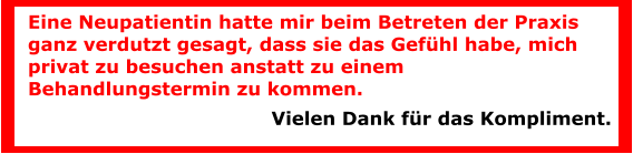Eine Neupatientin hatte mir beim Betreten der Praxis ganz verdutzt gesagt, dass sie das Gefühl habe, mich privat zu besuchen anstatt zu einem Behandlungstermin zu kommen.  Vielen Dank für das Kompliment.