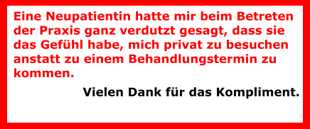 Eine Neupatientin hatte mir beim Betreten der Praxis ganz verdutzt gesagt, dass sie das Gefühl habe, mich privat zu besuchen anstatt zu einem Behandlungstermin zu kommen.  Vielen Dank für das Kompliment.