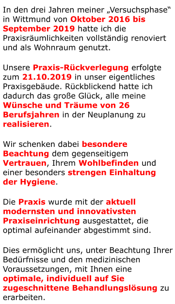 In den drei Jahren meiner „Versuchsphase“ in Wittmund von Oktober 2016 bis September 2019 hatte ich die Praxisräumlichkeiten vollständig renoviert und als Wohnraum genutzt. Unsere Praxis-Rückverlegung erfolgte zum 21.10.2019 in unser eigentliches Praxisgebäude. Rückblickend hatte ich dadurch das große Glück, alle meine Wünsche und Träume von 26 Berufsjahren in der Neuplanung zu realisieren. Wir schenken dabei besondere  Beachtung dem gegenseitigem  Vertrauen, Ihrem Wohlbefinden und  einer besonders strengen Einhaltung  der Hygiene.  Die Praxis wurde mit der aktuell modernsten und innovativsten Praxiseinrichtung ausgestattet, die optimal aufeinander abgestimmt sind. Dies ermöglicht uns, unter Beachtung Ihrer Bedürfnisse und den medizinischen Voraussetzungen, mit Ihnen eine optimale, individuell auf Sie zugeschnittene Behandlungslösung zu erarbeiten.