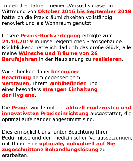 In den drei Jahren meiner „Versuchsphase“ in Wittmund von Oktober 2016 bis September 2019 hatte ich die Praxisräumlichkeiten vollständig renoviert und als Wohnraum genutzt. Unsere Praxis-Rückverlegung erfolgte zum 21.10.2019 in unser eigentliches Praxisgebäude. Rückblickend hatte ich dadurch das große Glück, alle meine Wünsche und Träume von 26 Berufsjahren in der Neuplanung zu realisieren. Wir schenken dabei besondere  Beachtung dem gegenseitigem  Vertrauen, Ihrem Wohlbefinden und  einer besonders strengen Einhaltung  der Hygiene.  Die Praxis wurde mit der aktuell modernsten und innovativsten Praxiseinrichtung ausgestattet, die optimal aufeinander abgestimmt sind. Dies ermöglicht uns, unter Beachtung Ihrer Bedürfnisse und den medizinischen Voraussetzungen, mit Ihnen eine optimale, individuell auf Sie zugeschnittene Behandlungslösung zu erarbeiten.