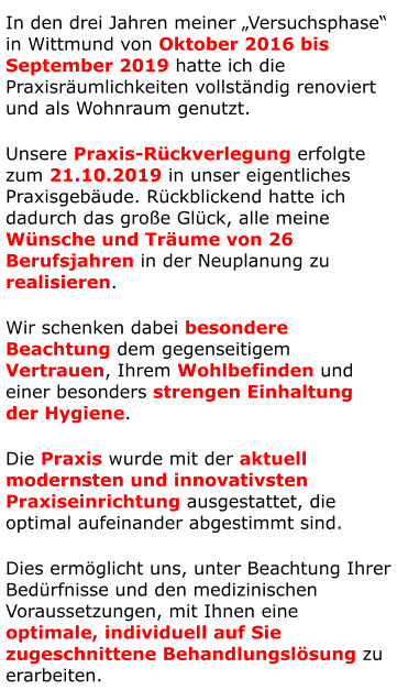 In den drei Jahren meiner „Versuchsphase“ in Wittmund von Oktober 2016 bis September 2019 hatte ich die Praxisräumlichkeiten vollständig renoviert und als Wohnraum genutzt. Unsere Praxis-Rückverlegung erfolgte zum 21.10.2019 in unser eigentliches Praxisgebäude. Rückblickend hatte ich dadurch das große Glück, alle meine Wünsche und Träume von 26 Berufsjahren in der Neuplanung zu realisieren. Wir schenken dabei besondere  Beachtung dem gegenseitigem  Vertrauen, Ihrem Wohlbefinden und  einer besonders strengen Einhaltung  der Hygiene.  Die Praxis wurde mit der aktuell modernsten und innovativsten Praxiseinrichtung ausgestattet, die optimal aufeinander abgestimmt sind. Dies ermöglicht uns, unter Beachtung Ihrer Bedürfnisse und den medizinischen Voraussetzungen, mit Ihnen eine optimale, individuell auf Sie zugeschnittene Behandlungslösung zu erarbeiten.