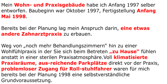 Mein Wohn- und Praxisgebäude habe ich Anfang 1997 selber entworfen. Baubeginn war Oktober 1997, Fertigstellung Anfang Mai 1998. Bereits bei der Planung lag mein Anspruch darin, eine etwas andere Zahnarztpraxis zu erbauen. Weg von „noch mehr Behandlungszimmern“ hin zu einer Wohlfühlpraxis in der Sie sich beim Betreten „zu Hause“ fühlen anstatt in einer sterilen Praxisatmosphäre.Voll klimatisierte Praxisräume, aus-reichende Parkplätze direkt vor der Praxis, problemloser Zugang für Roll-stuhlfahrer waren für mich bereits bei der Planung 1998 eine selbstverständliche Grundvoraussetzung.