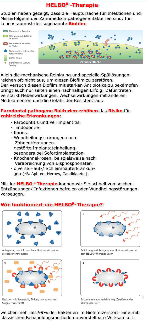 HELBOR -Therapie Studien haben gezeigt, dass die Hauptursache für Infektionen und Misserfolge in der Zahnmedizin pathogene Bakterien sind. Ihr Lebensraum ist der sogenannte Biofilm.         Allein die mechanische Reinigung und spezielle Spüllösungen reichen oft nicht aus, um diesen Biofilm zu zerstören. Der Versuch diesen Biofilm mit starken Antibiotika zu bekämpfen bringt auch nur selten einen nachhaltigen Erfolg. Dafür treten verstärkt Nebenwirkungen, Wechselwirkungen mit anderen Medikamenten und die Gefahr der Resistenz auf.  Parodontal pathogene Bakterien erhöhen das Risiko für zahlreiche Erkrankungen: - Parodontitis und Periimplantitis -  Endodontie - Karies - Wundheilungsstörungen nach       Zahnentfernungen - gestörte Implantateinheilung   besonders bei Sofortimplantation - Knochennekrosen, beispielsweise nach    Verabreichung von Bisphosphonaten - diverse Haut-/ Schleimhauterkrankun-  gen (zB. Aphten, Herpes, Candida etc.)  Mit der HELBOR-Therapie können wir Sie schnell von solchen Entzündungen/ Infektionen befreien oder Wundheilngsstörungen vorbeugen.  Wir funktioniert die HELBOR-Therapie?              Bei der HELBOR-Therapie werden die Bakterienwände durch einen lichtsensiblen Farbstoff markiert, der aus einem Photosensitizer in den Biofilm diffundiert. Durch die anschließende Aktivierung der Farbstoffmoleküle mit einem speziellem Laser wird die Energie auf den lokalen Sauerstoff übertragen. So entsteht hochaggressiver Singulettsauerstoff,   welcher mehr als 99% der Bakterien im Biofilm zerstört. Eine mit klassischen Behandlungsmethoden unvorstellbare Wirksamkeit.